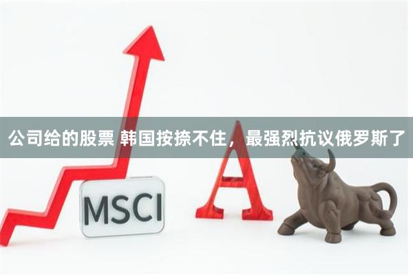 公司给的股票 韩国按捺不住，最强烈抗议俄罗斯了