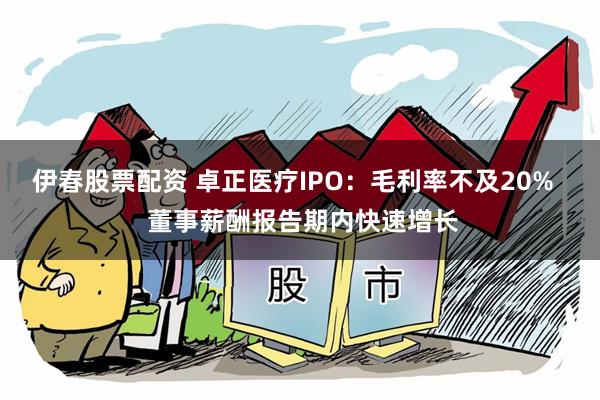 伊春股票配资 卓正医疗IPO：毛利率不及20%   董事薪酬报告期内快速增长