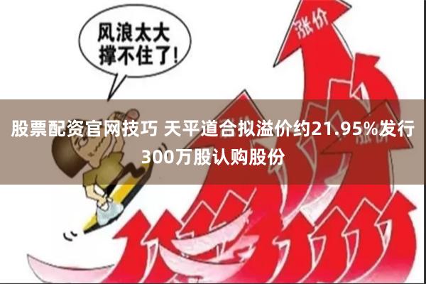 股票配资官网技巧 天平道合拟溢价约21.95%发行300万股认购股份