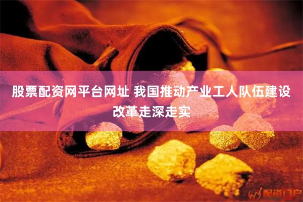 股票配资网平台网址 我国推动产业工人队伍建设改革走深走实