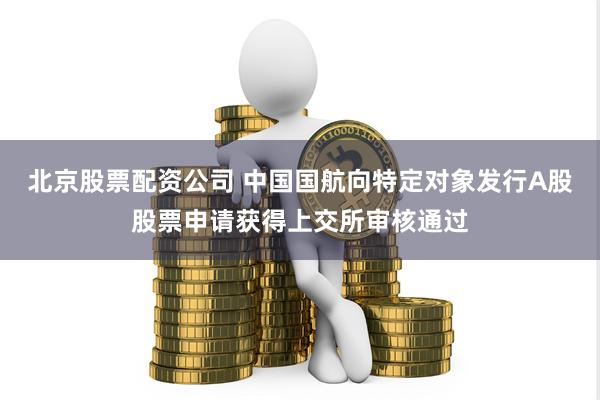 北京股票配资公司 中国国航向特定对象发行A股股票申请获得上交所审核通过