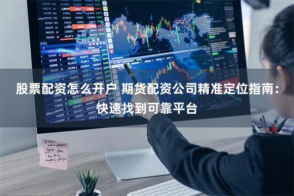 股票配资怎么开户 期货配资公司精准定位指南：快速找到可靠平台