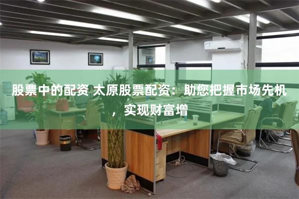 股票中的配资 太原股票配资：助您把握市场先机，实现财富增