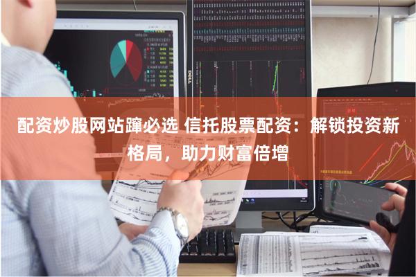 配资炒股网站蹿必选 信托股票配资：解锁投资新格局，助力财富倍增