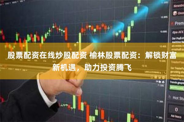 股票配资在线炒股配资 榆林股票配资：解锁财富新机遇，助力投资腾飞