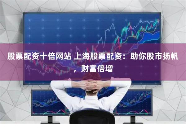 股票配资十倍网站 上海股票配资：助你股市扬帆，财富倍增