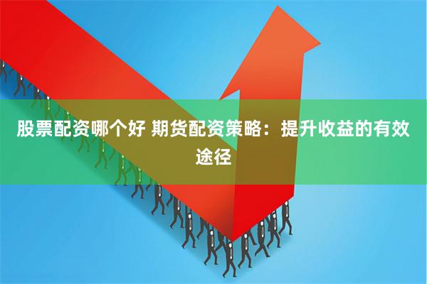 股票配资哪个好 期货配资策略：提升收益的有效途径