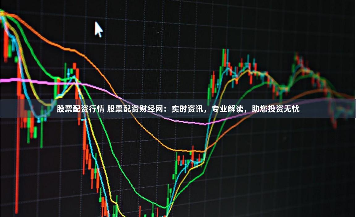 股票配资行情 股票配资财经网：实时资讯，专业解读，助您投资无忧