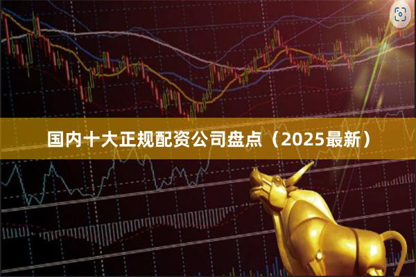 国内十大正规配资公司盘点（2025最新）